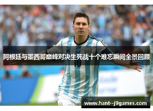 阿根廷与墨西哥巅峰对决生死战十个难忘瞬间全景回顾 阿根廷与墨西哥巅峰对决生死战十个难忘瞬间全景回顾