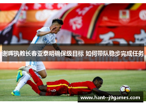 谢晖执教长春亚泰明确保级目标 如何带队稳步完成任务 谢晖执教长春亚泰明确保级目标 如何带队稳步完成任务