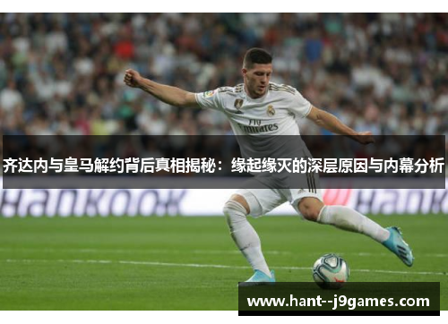 齐达内与皇马解约背后真相揭秘：缘起缘灭的深层原因与内幕分析