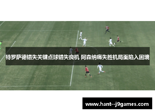 特罗萨德错失关键点球错失良机 阿森纳痛失胜机局面陷入困境