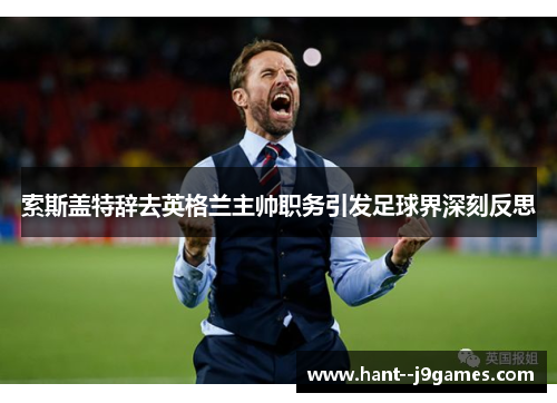 索斯盖特辞去英格兰主帅职务引发足球界深刻反思