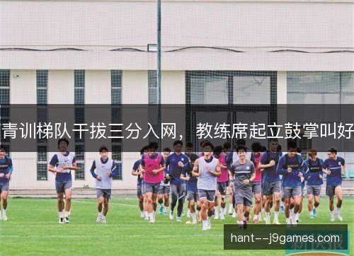 青训梯队干拔三分入网,教练席起立鼓掌叫好 青训梯队干拔三分入网,教练席起立鼓掌叫好